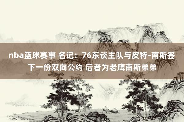 nba篮球赛事 名记：76东谈主队与皮特-南斯签下一份双向公约 后者为老鹰南斯弟弟