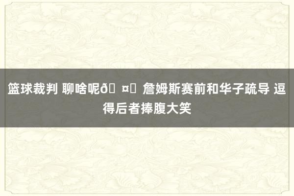 篮球裁判 聊啥呢🤔詹姆斯赛前和华子疏导 逗得后者捧腹大笑