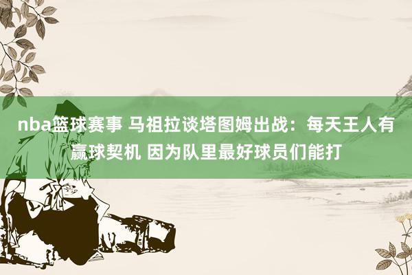 nba篮球赛事 马祖拉谈塔图姆出战：每天王人有赢球契机 因为队里最好球员们能打