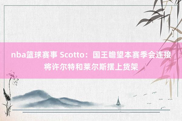 nba篮球赛事 Scotto：国王瞻望本赛季会连接将许尔特和莱尔斯摆上货架