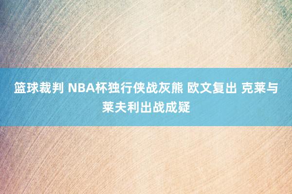 篮球裁判 NBA杯独行侠战灰熊 欧文复出 克莱与莱夫利出战成疑