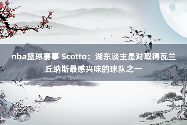 nba篮球赛事 Scotto：湖东谈主是对取得瓦兰丘纳斯最感兴味的球队之一