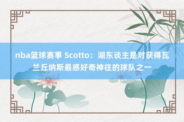 nba篮球赛事 Scotto：湖东谈主是对获得瓦兰丘纳斯最感好奇神往的球队之一