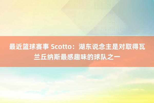 最近篮球赛事 Scotto：湖东说念主是对取得瓦兰丘纳斯最感趣味的球队之一