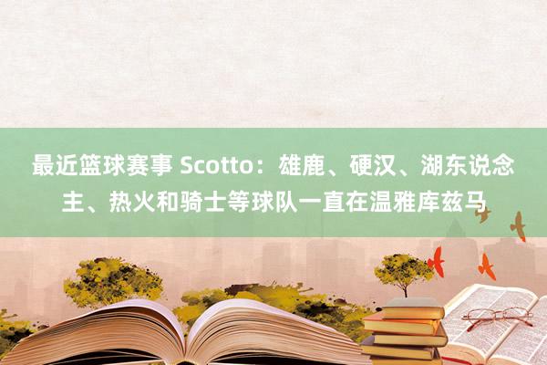 最近篮球赛事 Scotto：雄鹿、硬汉、湖东说念主、热火和骑士等球队一直在温雅库兹马