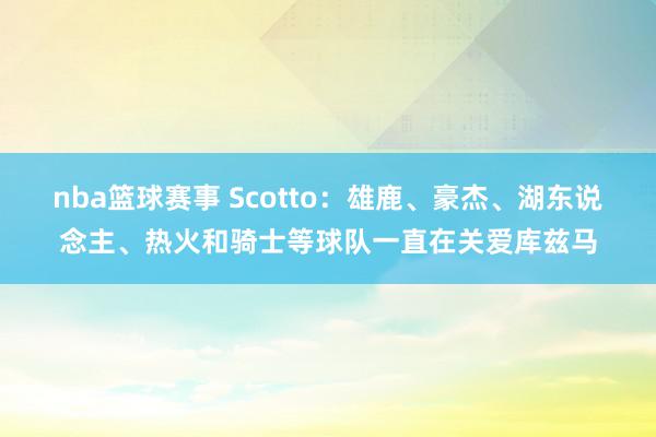 nba篮球赛事 Scotto：雄鹿、豪杰、湖东说念主、热火和骑士等球队一直在关爱库兹马