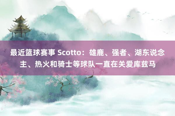 最近篮球赛事 Scotto：雄鹿、强者、湖东说念主、热火和骑士等球队一直在关爱库兹马