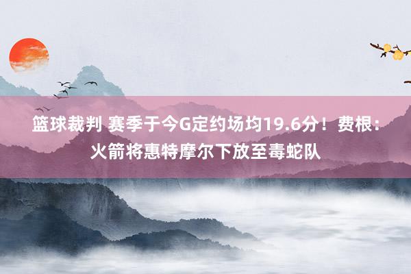 篮球裁判 赛季于今G定约场均19.6分！费根：火箭将惠特摩尔下放至毒蛇队