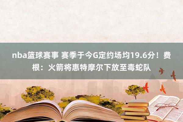 nba篮球赛事 赛季于今G定约场均19.6分！费根：火箭将惠特摩尔下放至毒蛇队